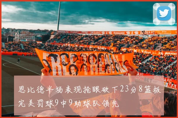 恩比德半场表现抢眼砍下23分8篮板完美罚球9中9助球队领先