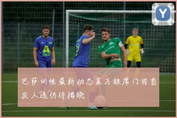 巴萨训练最新动态莱万缺席门将首发人选仍待揭晓