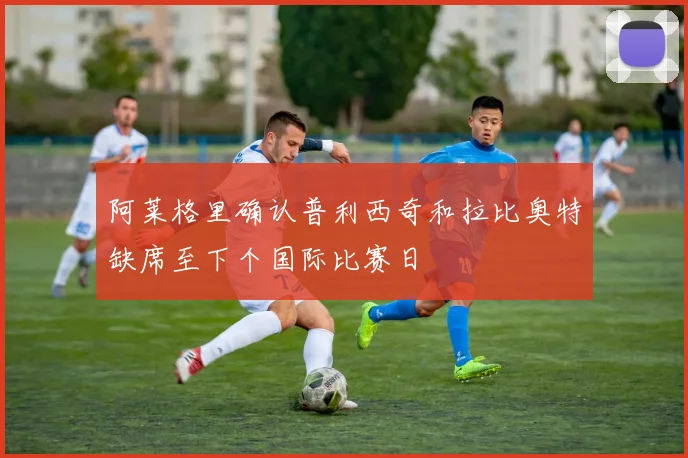 阿莱格里确认普利西奇和拉比奥特缺席至下个国际比赛日