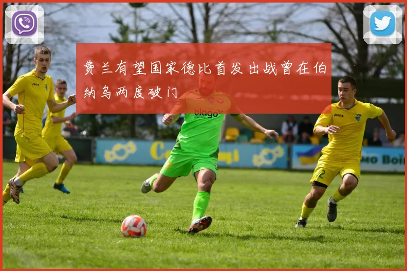 费兰有望国家德比首发出战曾在伯纳乌两度破门