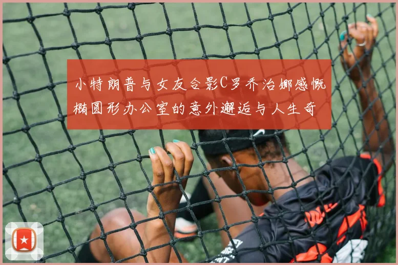 小特朗普与女友合影C罗乔治娜感慨椭圆形办公室的意外邂逅与人生奇遇