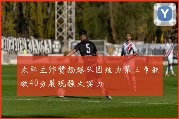 太阳主帅赞扬球队团结力第三节狂砍40分展现强大实力