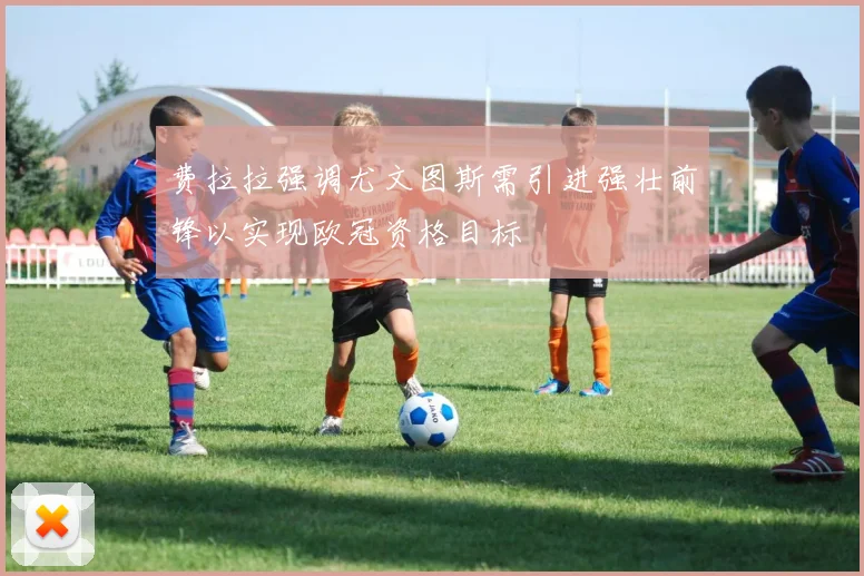 费拉拉强调尤文图斯需引进强壮前锋以实现欧冠资格目标