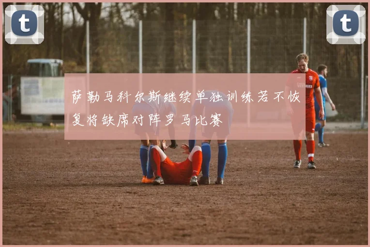 萨勒马科尔斯继续单独训练若不恢复将缺席对阵罗马比赛