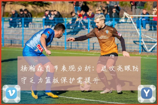 杨瀚森首节表现分析：进攻亮眼防守乏力篮板保护需提升