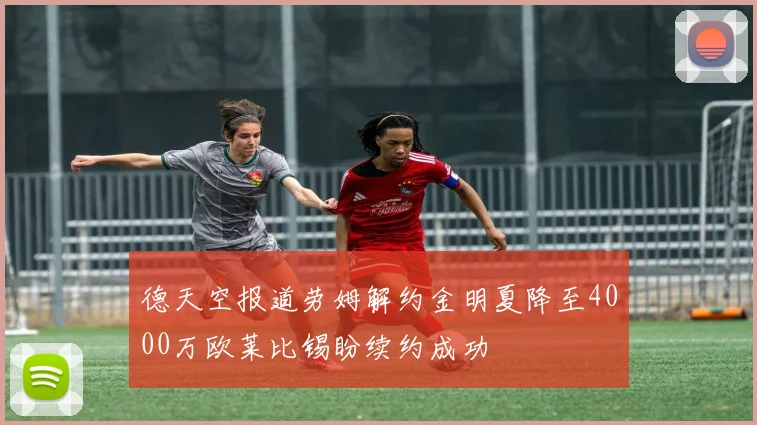 德天空报道劳姆解约金明夏降至4000万欧莱比锡盼续约成功