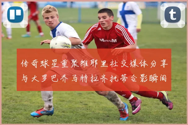 传奇球星重聚维耶里社交媒体分享与大罗巴乔马特拉齐托蒂合影瞬间