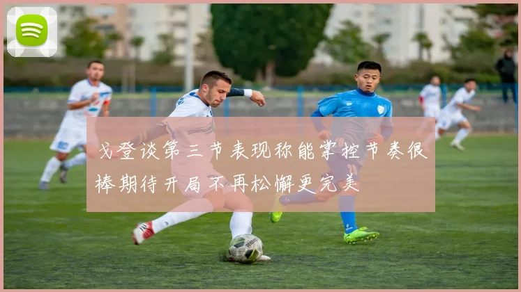 戈登谈第三节表现称能掌控节奏很棒期待开局不再松懈更完美