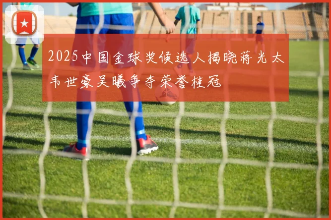 2025中国金球奖候选人揭晓蒋光太韦世豪吴曦争夺荣誉桂冠