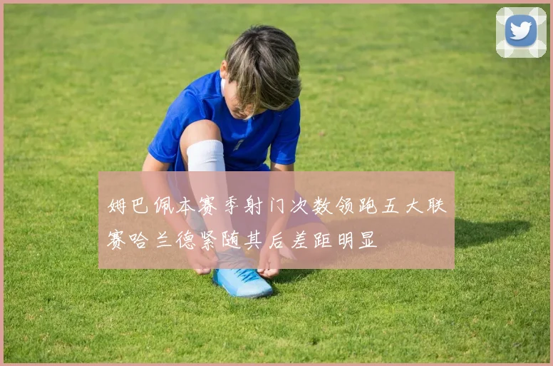 姆巴佩本赛季射门次数领跑五大联赛哈兰德紧随其后差距明显