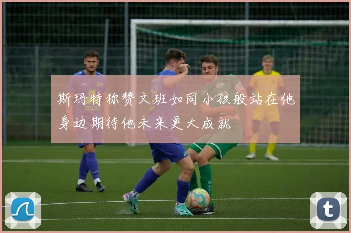 斯玛特称赞文班如同小孩般站在他身边期待他未来更大成就