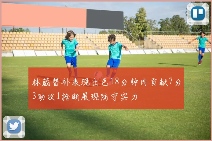 林葳替补表现出色18分钟内贡献7分3助攻1抢断展现防守实力