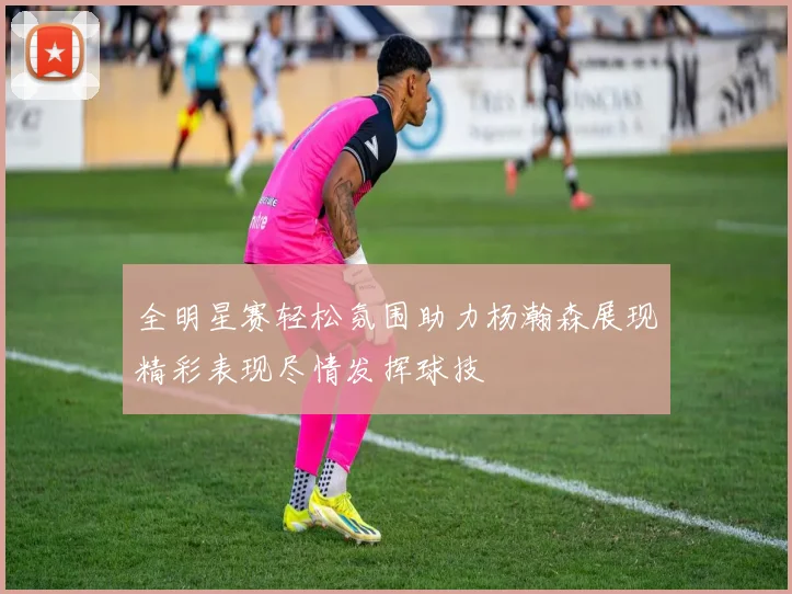 全明星赛轻松氛围助力杨瀚森展现精彩表现尽情发挥球技