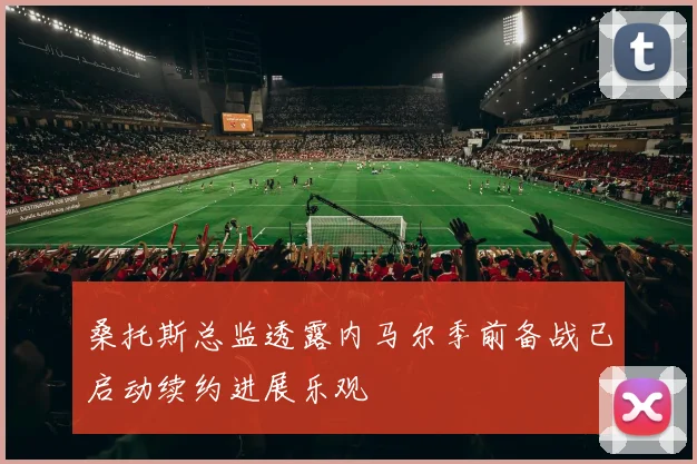 桑托斯总监透露内马尔季前备战已启动续约进展乐观