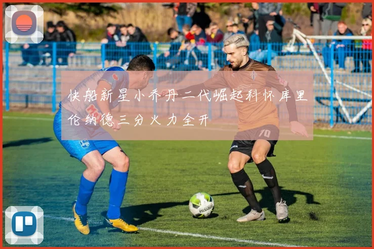 快船新星小乔丹二代崛起科怀库里伦纳德三分火力全开