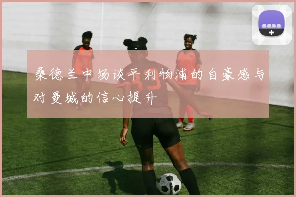 桑德兰中场谈平利物浦的自豪感与对曼城的信心提升