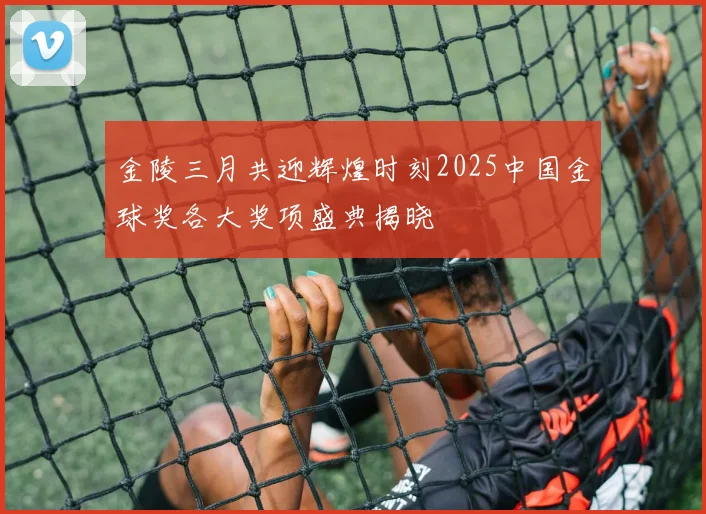 金陵三月共迎辉煌时刻2025中国金球奖各大奖项盛典揭晓