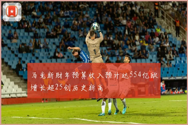 马竞新财年预算收入预计达554亿欧增长超25创历史新高