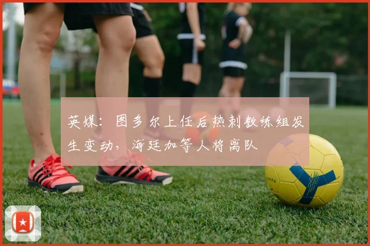 英媒：图多尔上任后热刺教练组发生变动，海廷加等人将离队