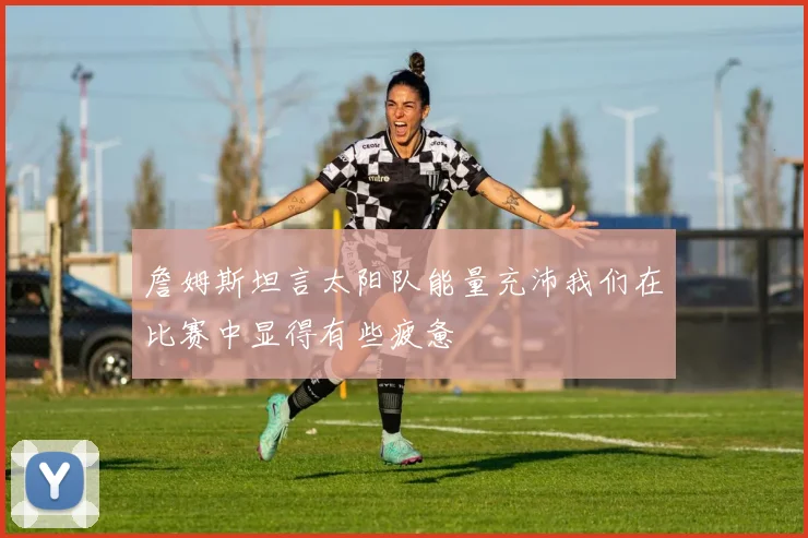詹姆斯坦言太阳队能量充沛我们在比赛中显得有些疲惫