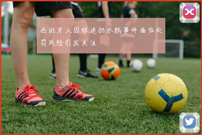 西班牙人因球迷扔水瓶事件面临处罚风险引发关注