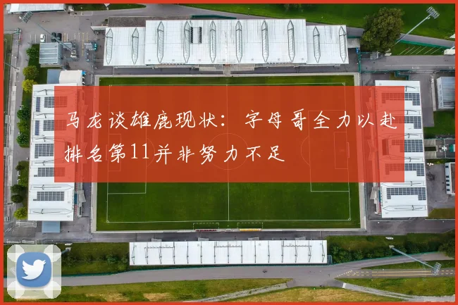 马龙谈雄鹿现状：字母哥全力以赴排名第11并非努力不足