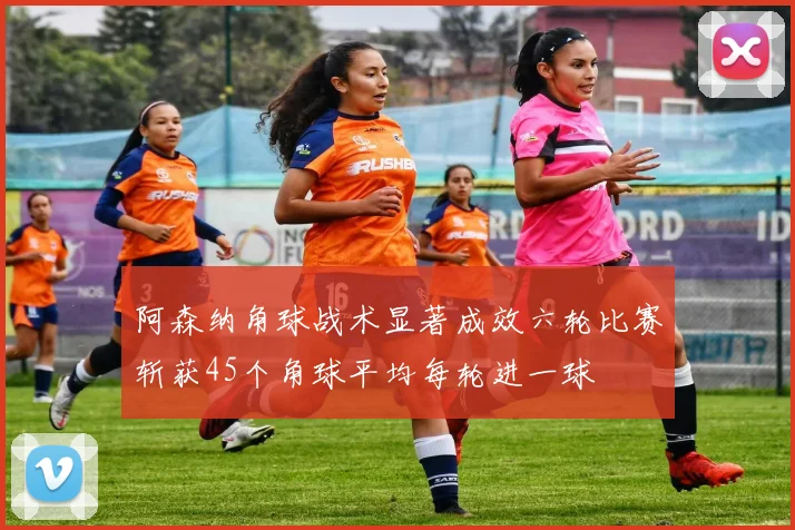 阿森纳角球战术显著成效六轮比赛斩获45个角球平均每轮进一球