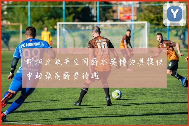 斯坦丘放弃合同薪水英博为其提供中超最高薪资待遇