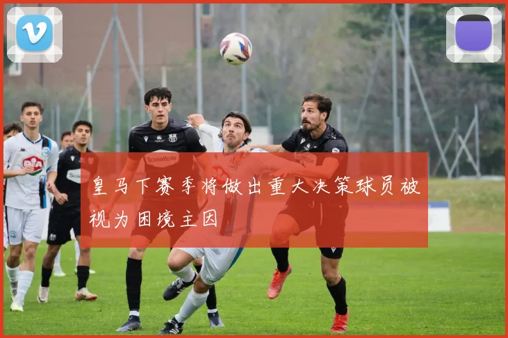 皇马下赛季将做出重大决策球员被视为困境主因