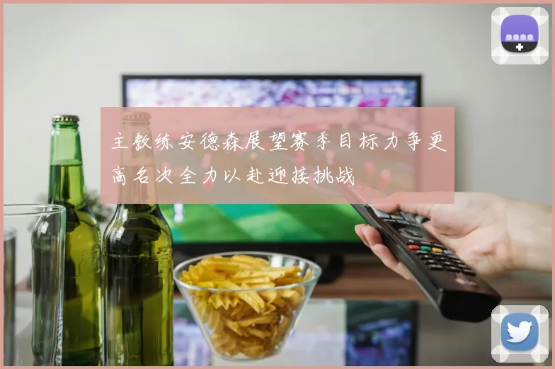 主教练安德森展望赛季目标力争更高名次全力以赴迎接挑战