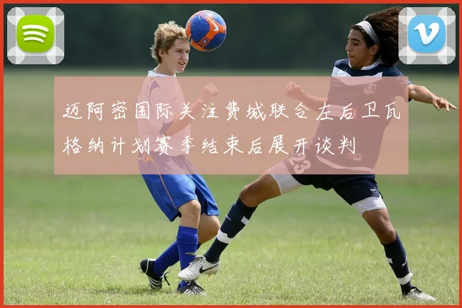 迈阿密国际关注费城联合左后卫瓦格纳计划赛季结束后展开谈判