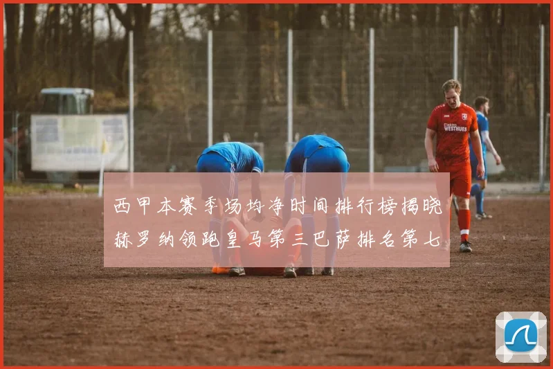 西甲本赛季场均净时间排行榜揭晓赫罗纳领跑皇马第三巴萨排名第七