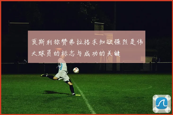 莫斯利称赞弗拉格求知欲强烈是伟大球员的标志与成功的关键
