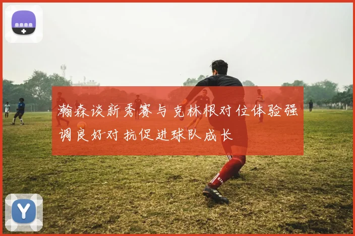 瀚森谈新秀赛与克林根对位体验强调良好对抗促进球队成长