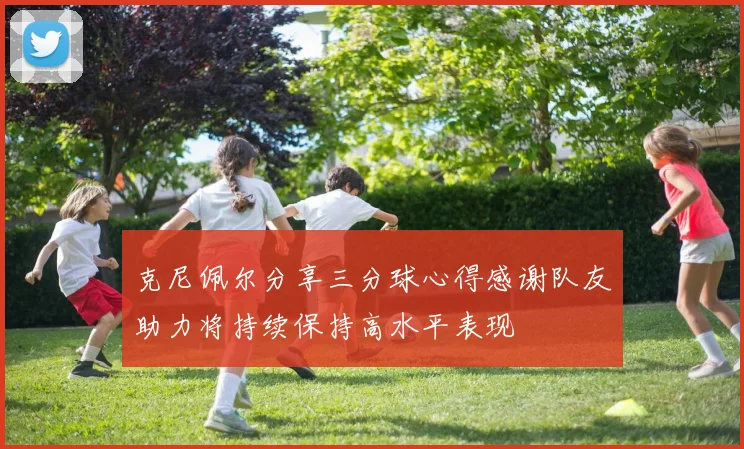 克尼佩尔分享三分球心得感谢队友助力将持续保持高水平表现