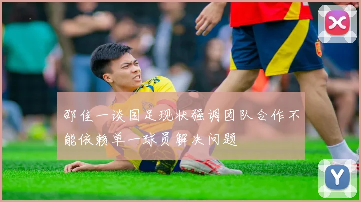 邵佳一谈国足现状强调团队合作不能依赖单一球员解决问题