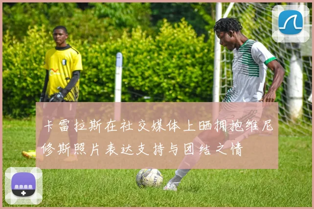 卡雷拉斯在社交媒体上晒拥抱维尼修斯照片表达支持与团结之情