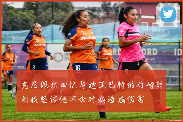 克尼佩尔回忆与迪亚巴特的对峙时刻我坚信他不会对我造成伤害