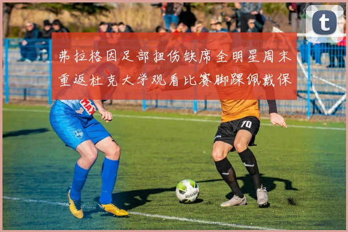 弗拉格因足部扭伤缺席全明星周末重返杜克大学观看比赛脚踝佩戴保护靴