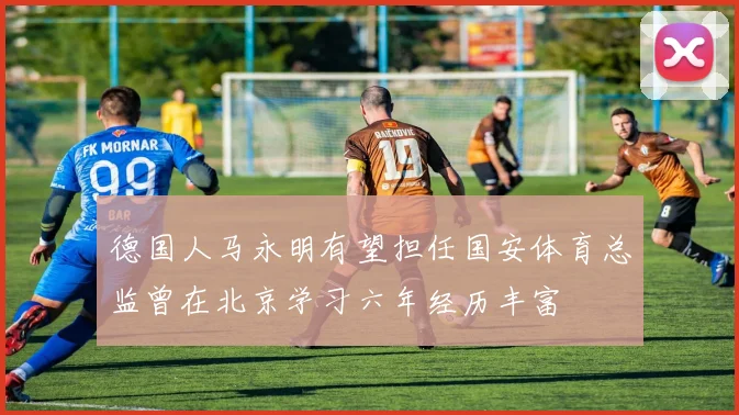 德国人马永明有望担任国安体育总监曾在北京学习六年经历丰富