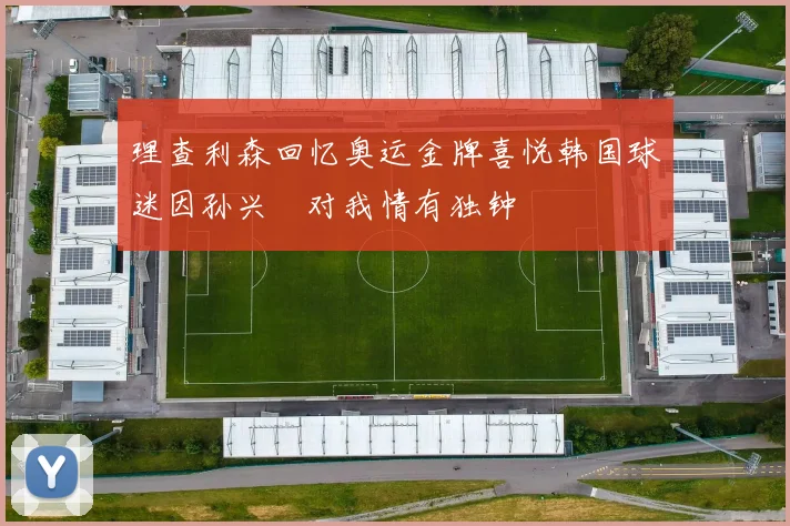 理查利森回忆奥运金牌喜悦韩国球迷因孙兴慜对我情有独钟