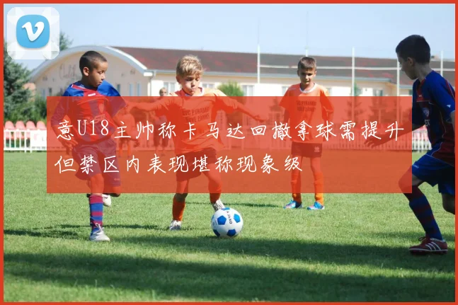 意U18主帅称卡马达回撤拿球需提升但禁区内表现堪称现象级